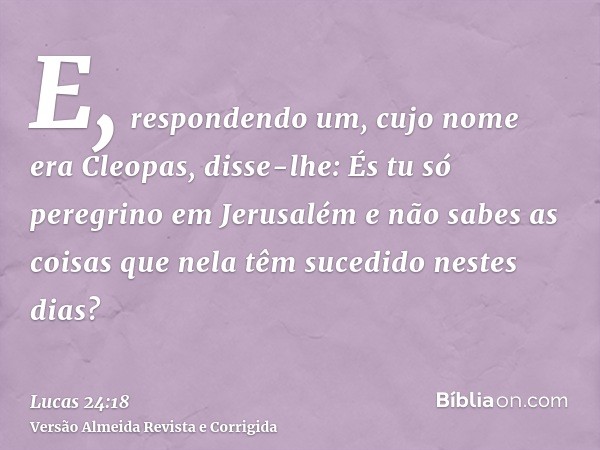 E, respondendo um, cujo nome era Cleopas, disse-lhe: És tu só peregrino em Jerusalém e não sabes as coisas que nela têm sucedido nestes dias?
