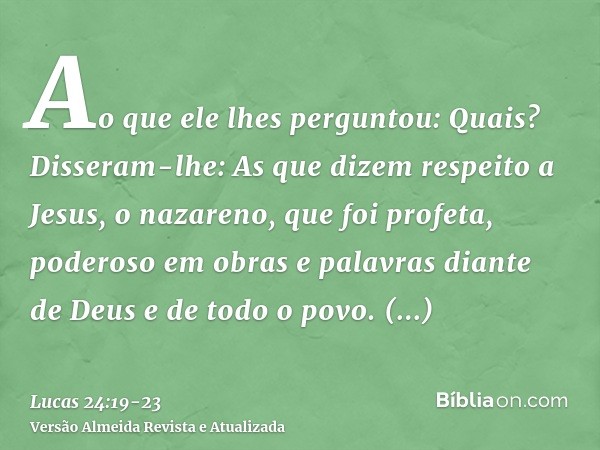 Ao que ele lhes perguntou: Quais? Disseram-lhe: As que dizem respeito a Jesus, o nazareno, que foi profeta, poderoso em obras e palavras diante de Deus e de tod