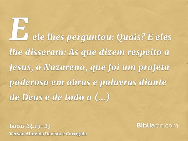 E ele lhes perguntou: Quais? E eles lhe disseram: As que dizem respeito a Jesus, o Nazareno, que foi um profeta poderoso em obras e palavras diante de Deus e de