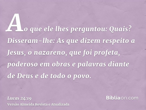 Ao que ele lhes perguntou: Quais? Disseram-lhe: As que dizem respeito a Jesus, o nazareno, que foi profeta, poderoso em obras e palavras diante de Deus e de tod