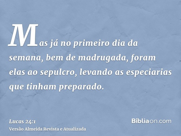 Mas já no primeiro dia da semana, bem de madrugada, foram elas ao sepulcro, levando as especiarias que tinham preparado.