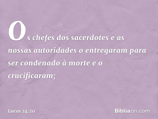 Os chefes dos sacerdotes e as nossas autoridades o entregaram para ser condenado à morte e o crucificaram; -- Lucas 24:20