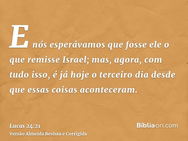 E nós esperávamos que fosse ele o que remisse Israel; mas, agora, com tudo isso, é já hoje o terceiro dia desde que essas coisas aconteceram.