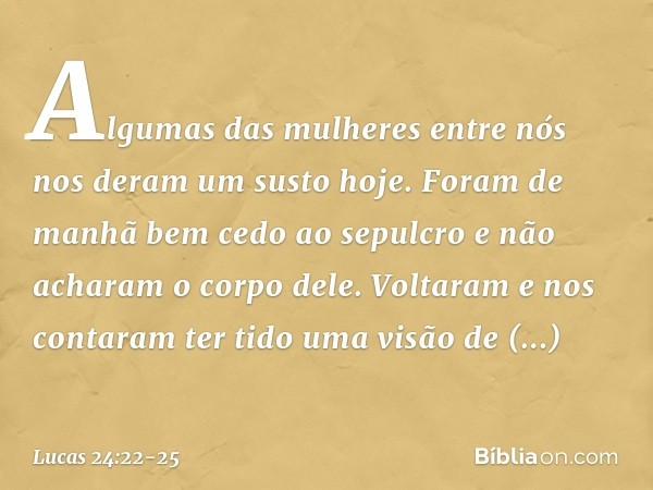 Algumas das mulheres entre nós nos deram um susto hoje. Foram de manhã bem cedo ao sepulcro e não acharam o corpo dele. Voltaram e nos contaram ter tido uma vis