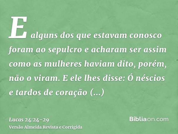 E alguns dos que estavam conosco foram ao sepulcro e acharam ser assim como as mulheres haviam dito, porém, não o viram.E ele lhes disse: Ó néscios e tardos de