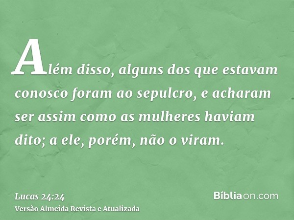 Além disso, alguns dos que estavam conosco foram ao sepulcro, e acharam ser assim como as mulheres haviam dito; a ele, porém, não o viram.