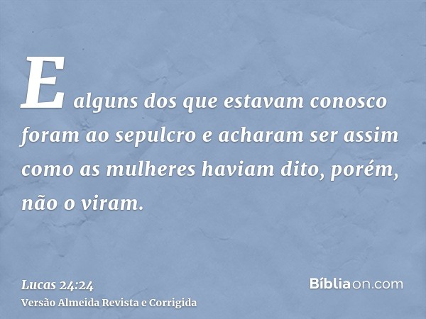 E alguns dos que estavam conosco foram ao sepulcro e acharam ser assim como as mulheres haviam dito, porém, não o viram.