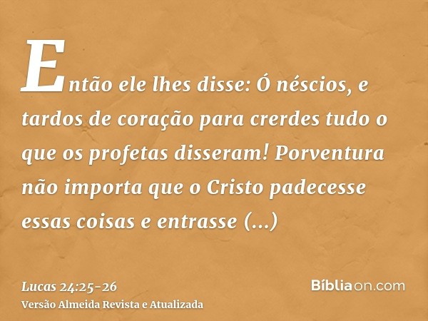 Então ele lhes disse: Ó néscios, e tardos de coração para crerdes tudo o que os profetas disseram!Porventura não importa que o Cristo padecesse essas coisas e e