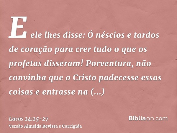 E ele lhes disse: Ó néscios e tardos de coração para crer tudo o que os profetas disseram!Porventura, não convinha que o Cristo padecesse essas coisas e entrass