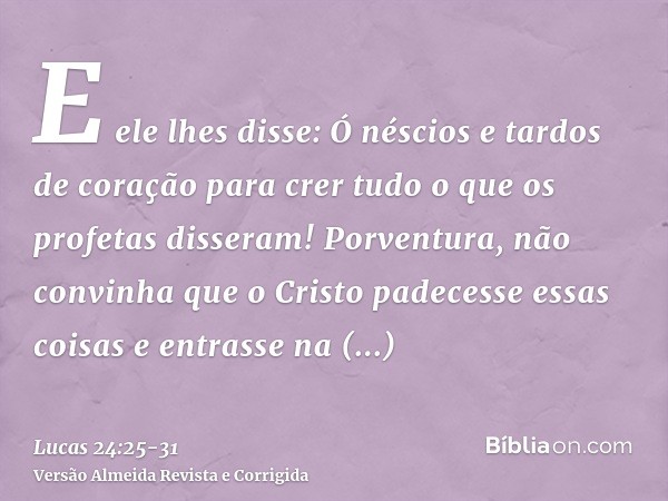 E ele lhes disse: Ó néscios e tardos de coração para crer tudo o que os profetas disseram!Porventura, não convinha que o Cristo padecesse essas coisas e entrass