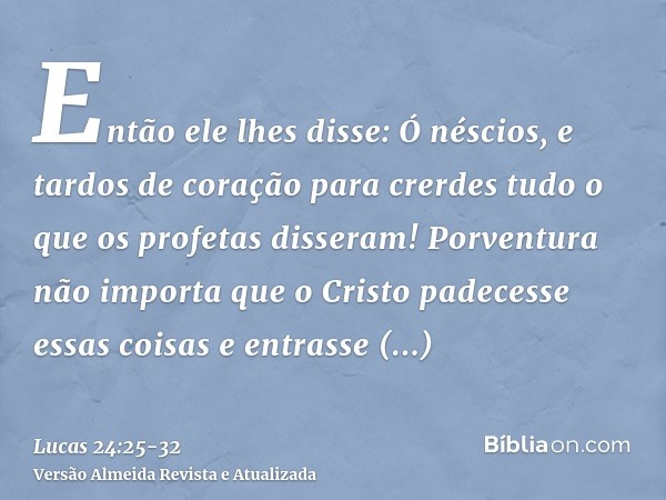 Então ele lhes disse: Ó néscios, e tardos de coração para crerdes tudo o que os profetas disseram!Porventura não importa que o Cristo padecesse essas coisas e e