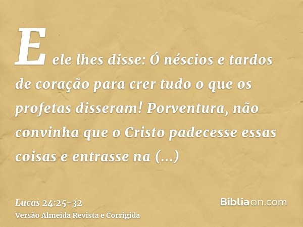 E ele lhes disse: Ó néscios e tardos de coração para crer tudo o que os profetas disseram!Porventura, não convinha que o Cristo padecesse essas coisas e entrass