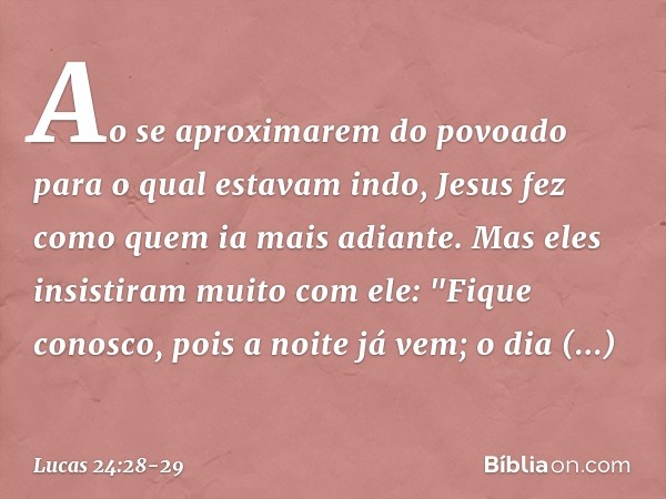 Ao se aproximarem do povoado para o qual estavam indo, Jesus fez como quem ia mais adiante. Mas eles insistiram muito com ele: "Fique conosco, pois a noite já v