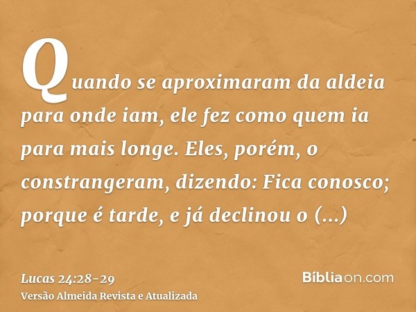 Quando se aproximaram da aldeia para onde iam, ele fez como quem ia para mais longe.Eles, porém, o constrangeram, dizendo: Fica conosco; porque é tarde, e já de