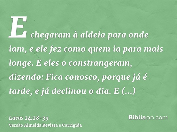 E chegaram à aldeia para onde iam, e ele fez como quem ia para mais longe.E eles o constrangeram, dizendo: Fica conosco, porque já é tarde, e já declinou o dia.