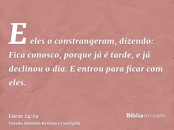 E eles o constrangeram, dizendo: Fica conosco, porque já é tarde, e já declinou o dia. E entrou para ficar com eles.