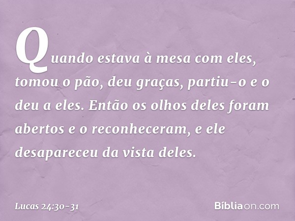 Quando estava à mesa com eles, tomou o pão, deu graças, partiu-o e o deu a eles. Então os olhos deles foram abertos e o reconheceram, e ele desapareceu da vista