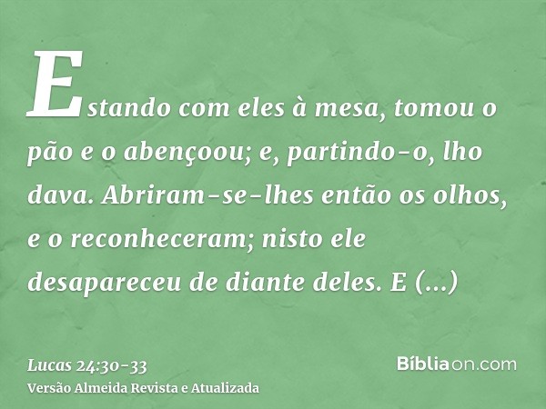 Estando com eles à mesa, tomou o pão e o abençoou; e, partindo-o, lho dava.Abriram-se-lhes então os olhos, e o reconheceram; nisto ele desapareceu de diante del