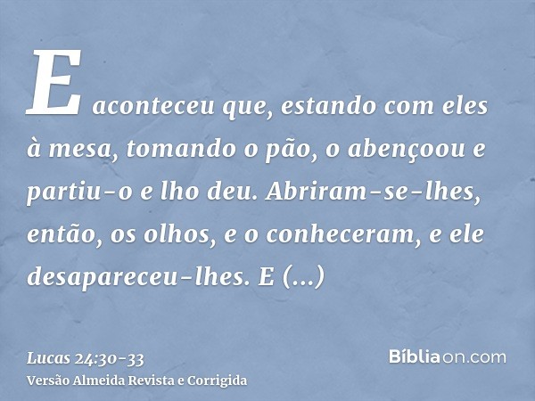 E aconteceu que, estando com eles à mesa, tomando o pão, o abençoou e partiu-o e lho deu.Abriram-se-lhes, então, os olhos, e o conheceram, e ele desapareceu-lhe