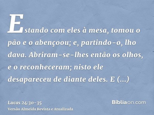 Estando com eles à mesa, tomou o pão e o abençoou; e, partindo-o, lho dava.Abriram-se-lhes então os olhos, e o reconheceram; nisto ele desapareceu de diante del