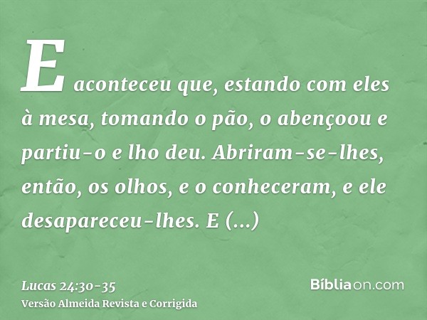 E aconteceu que, estando com eles à mesa, tomando o pão, o abençoou e partiu-o e lho deu.Abriram-se-lhes, então, os olhos, e o conheceram, e ele desapareceu-lhe