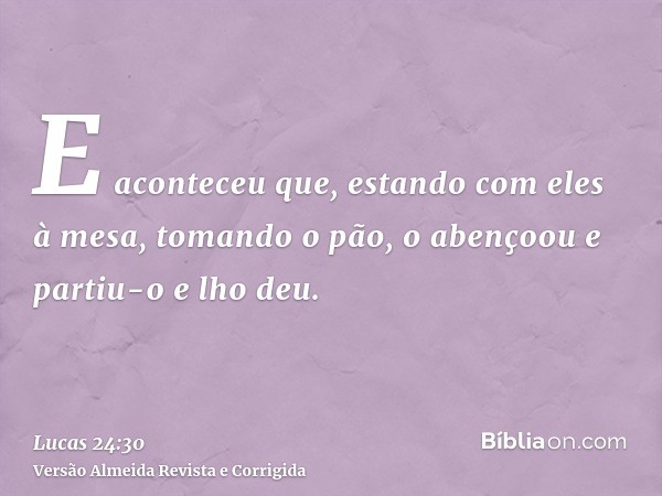 E aconteceu que, estando com eles à mesa, tomando o pão, o abençoou e partiu-o e lho deu.