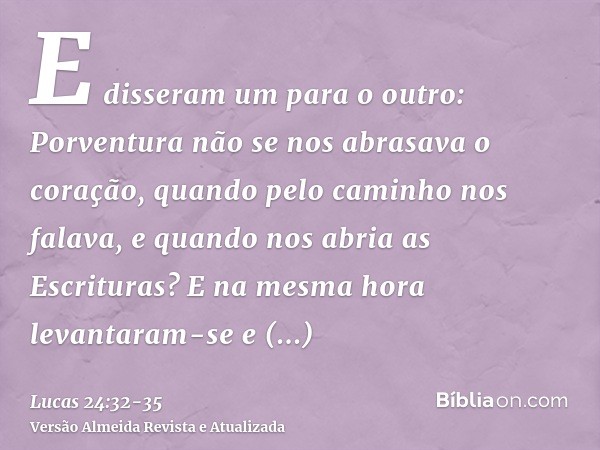 E disseram um para o outro: Porventura não se nos abrasava o coração, quando pelo caminho nos falava, e quando nos abria as Escrituras?E na mesma hora levantara