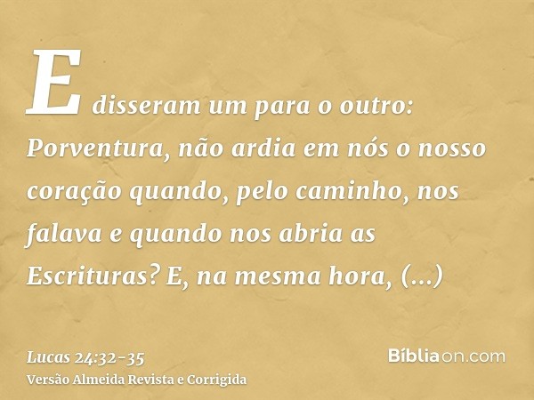 E disseram um para o outro: Porventura, não ardia em nós o nosso coração quando, pelo caminho, nos falava e quando nos abria as Escrituras?E, na mesma hora, lev