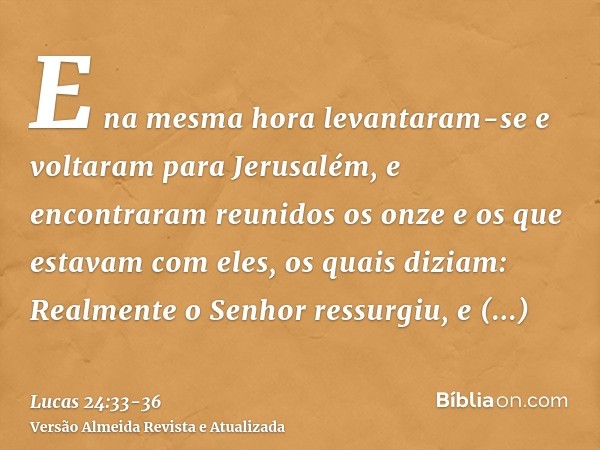 E na mesma hora levantaram-se e voltaram para Jerusalém, e encontraram reunidos os onze e os que estavam com eles,os quais diziam: Realmente o Senhor ressurgiu,