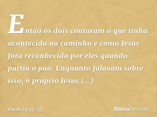 Então os dois contaram o que tinha acontecido no caminho e como Jesus fora reconhecido por eles quando partia o pão. Enquanto falavam sobre isso, o próprio Jesu