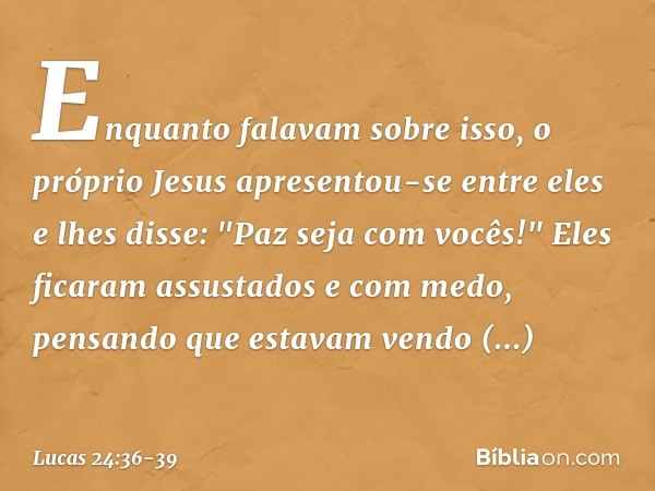 Enquanto falavam sobre isso, o próprio Jesus apresentou-se entre eles e lhes disse: "Paz seja com vocês!" Eles ficaram assustados e com medo, pensando que estav