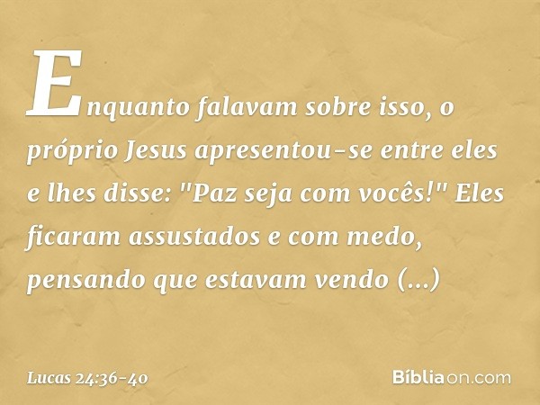 Enquanto falavam sobre isso, o próprio Jesus apresentou-se entre eles e lhes disse: "Paz seja com vocês!" Eles ficaram assustados e com medo, pensando que estav