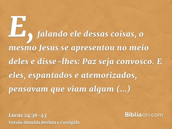 E, falando ele dessas coisas, o mesmo Jesus se apresentou no meio deles e disse-lhes: Paz seja convosco.E eles, espantados e atemorizados, pensavam que viam alg