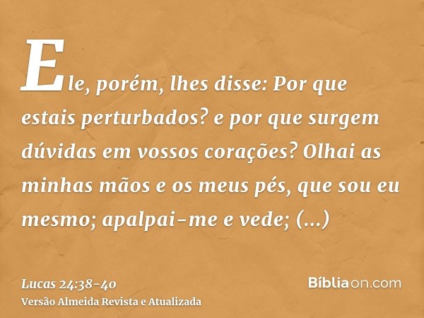 Ele, porém, lhes disse: Por que estais perturbados? e por que surgem dúvidas em vossos corações?Olhai as minhas mãos e os meus pés, que sou eu mesmo; apalpai-me