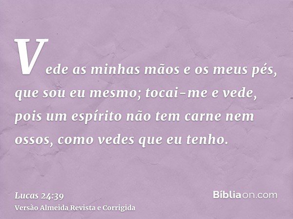 Vede as minhas mãos e os meus pés, que sou eu mesmo; tocai-me e vede, pois um espírito não tem carne nem ossos, como vedes que eu tenho.