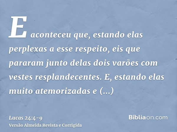 E aconteceu que, estando elas perplexas a esse respeito, eis que pararam junto delas dois varões com vestes resplandecentes.E, estando elas muito atemorizadas e