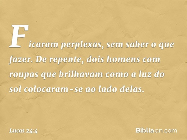 Ficaram perplexas, sem saber o que fazer. De repente, dois homens com roupas que brilhavam como a luz do sol colocaram-se ao lado delas. -- Lucas 24:4