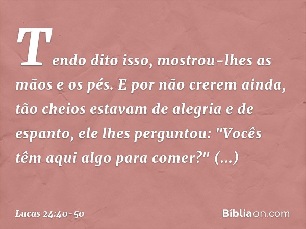 Tendo dito isso, mostrou-lhes as mãos e os pés. E por não crerem ainda, tão cheios estavam de alegria e de espanto, ele lhes perguntou: "Vocês têm aqui algo par