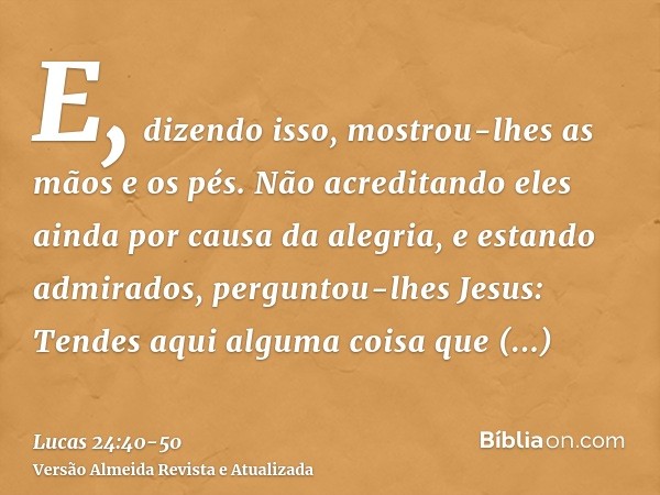 E, dizendo isso, mostrou-lhes as mãos e os pés.Não acreditando eles ainda por causa da alegria, e estando admirados, perguntou-lhes Jesus: Tendes aqui alguma co