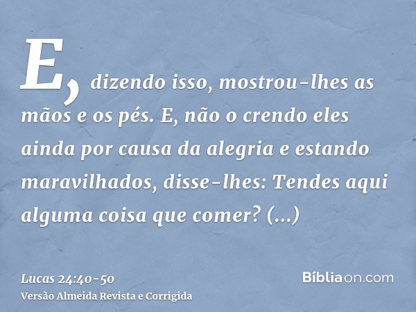 E, dizendo isso, mostrou-lhes as mãos e os pés.E, não o crendo eles ainda por causa da alegria e estando maravilhados, disse-lhes: Tendes aqui alguma coisa que 