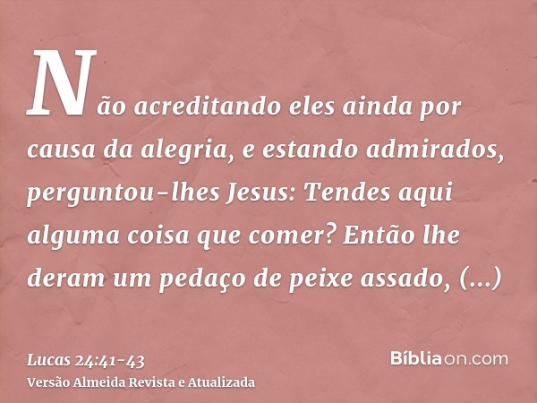 Não acreditando eles ainda por causa da alegria, e estando admirados, perguntou-lhes Jesus: Tendes aqui alguma coisa que comer?Então lhe deram um pedaço de peix