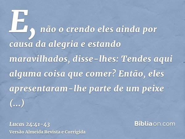 E, não o crendo eles ainda por causa da alegria e estando maravilhados, disse-lhes: Tendes aqui alguma coisa que comer?Então, eles apresentaram-lhe parte de um