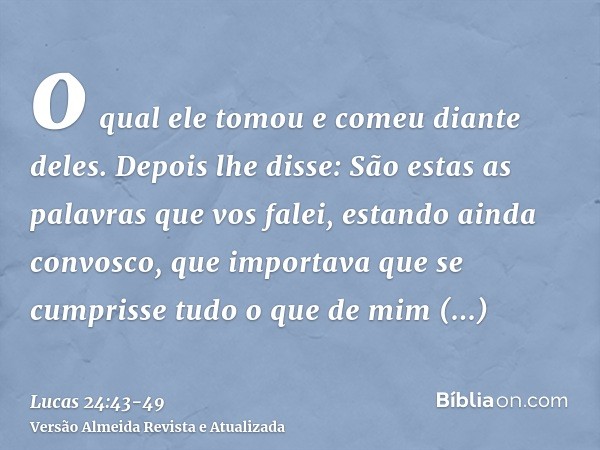 o qual ele tomou e comeu diante deles.Depois lhe disse: São estas as palavras que vos falei, estando ainda convosco, que importava que se cumprisse tudo o que d