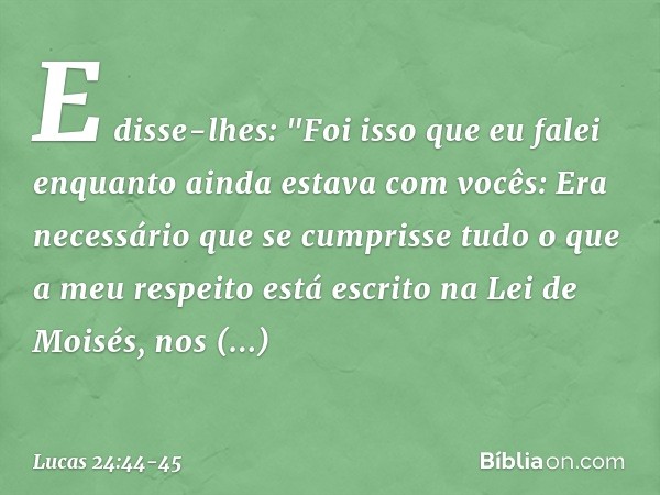 E disse-lhes: "Foi isso que eu falei enquanto ainda estava com vocês: Era necessário que se cumprisse tudo o que a meu respeito está escrito na Lei de Moisés, n