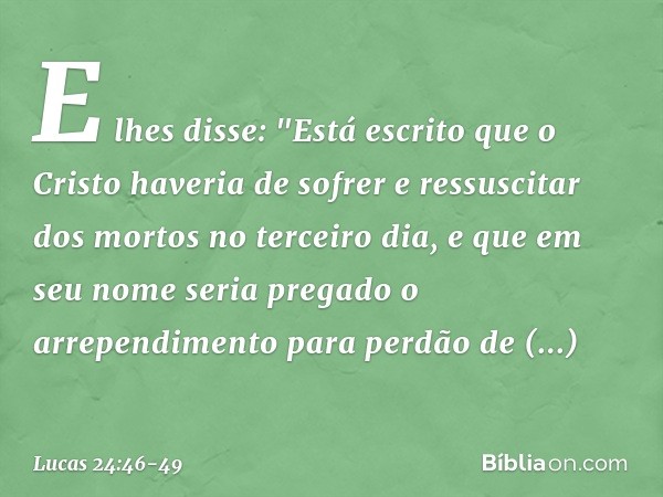 E lhes disse: "Está escrito que o Cristo haveria de sofrer e ressuscitar dos mortos no terceiro dia, e que em seu nome seria pregado o arrependimento para perdã