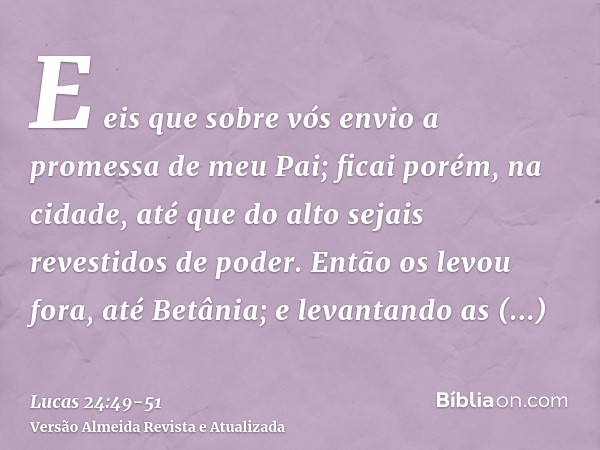 E eis que sobre vós envio a promessa de meu Pai; ficai porém, na cidade, até que do alto sejais revestidos de poder.Então os levou fora, até Betânia; e levantan