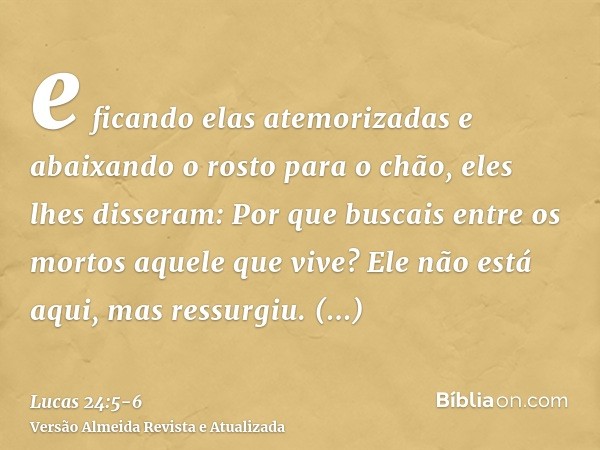 e ficando elas atemorizadas e abaixando o rosto para o chão, eles lhes disseram: Por que buscais entre os mortos aquele que vive?Ele não está aqui, mas ressurgi