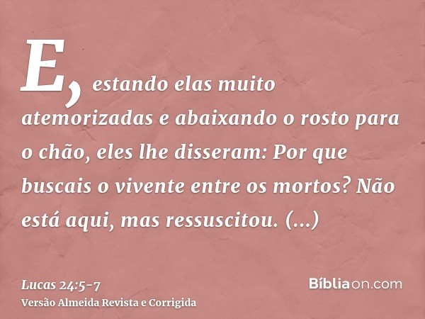 E, estando elas muito atemorizadas e abaixando o rosto para o chão, eles lhe disseram: Por que buscais o vivente entre os mortos?Não está aqui, mas ressuscitou.