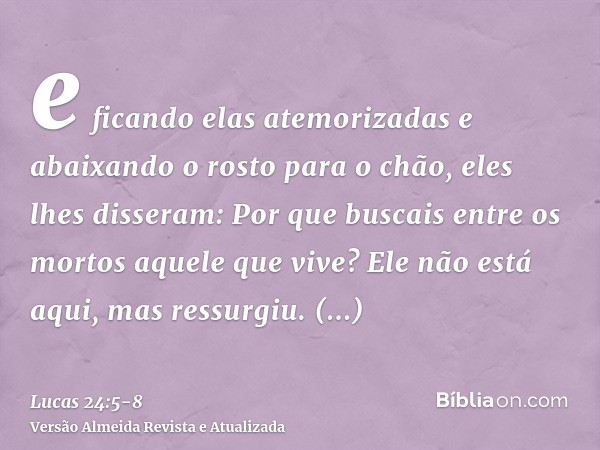 e ficando elas atemorizadas e abaixando o rosto para o chão, eles lhes disseram: Por que buscais entre os mortos aquele que vive?Ele não está aqui, mas ressurgi