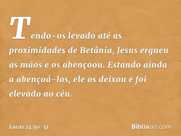 Tendo-os levado até as proximidades de Betânia, Jesus ergueu as mãos e os abençoou. Estando ainda a abençoá-los, ele os deixou e foi elevado ao céu. -- Lucas 24